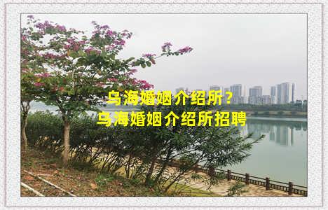 乌海婚姻介绍所？乌海婚姻介绍所招聘