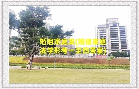 婚姻家庭发(婚姻家庭法学形考一至四答案)