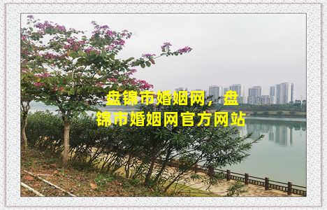 盘锦市婚姻网，盘锦市婚姻网官方网站